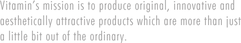 Vitamin's mission is to produce original, innovative and aesthetically attractive products which are more than just a little bit out of the ordinary.